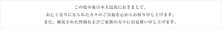 この度の東日本大震災におきまして、お亡くなりになられた方々のご冥福を心からお祈り申し上げます。また、被災された皆様およびご家族の方々にお見舞い申し上げます。